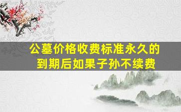 公墓价格收费标准永久的 到期后如果子孙不续费